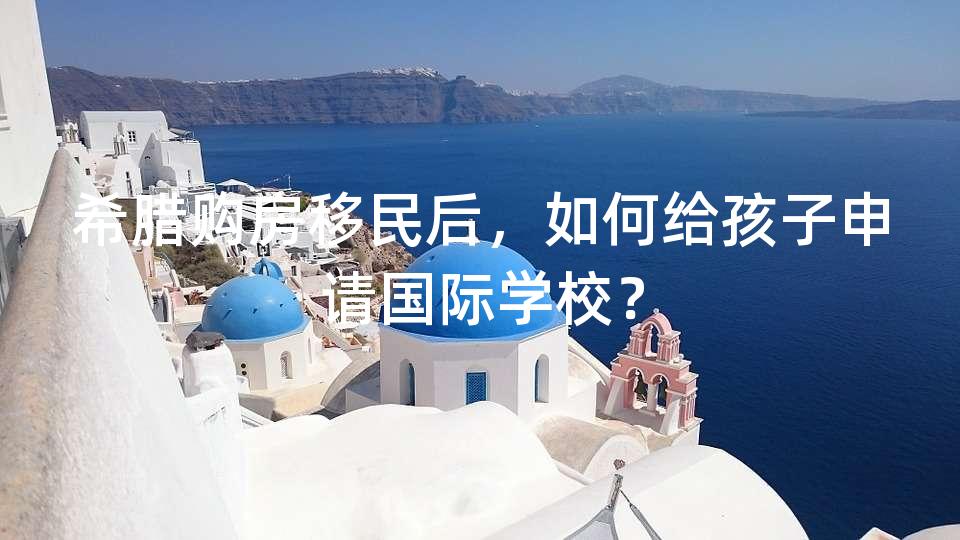 希腊购房移民后，如何给孩子申请国际学校？