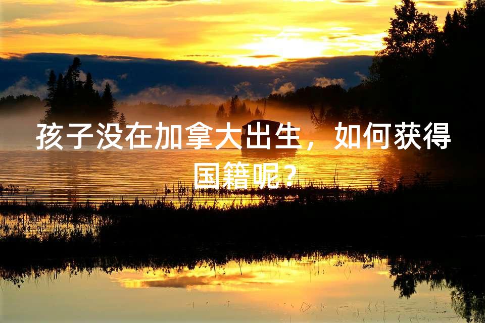 孩子没在加拿大出生，如何获得国籍呢？