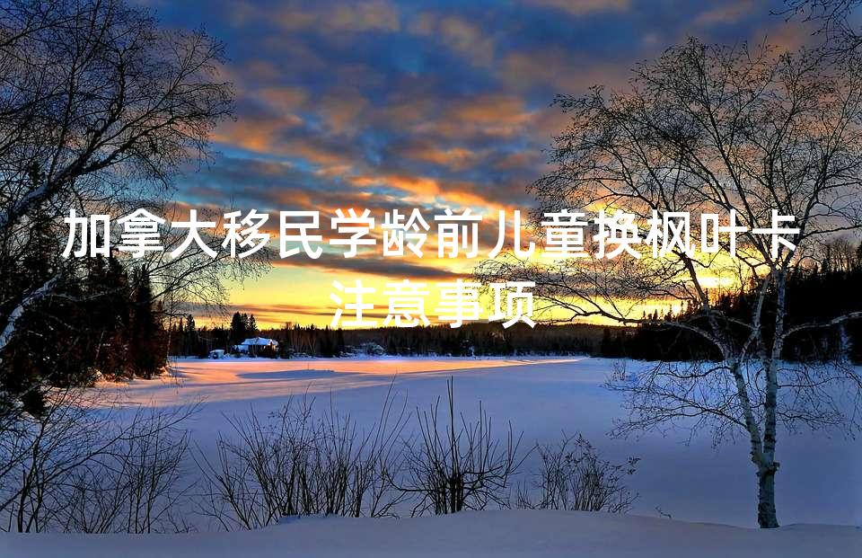 加拿大移民学龄前儿童换枫叶卡注意事项