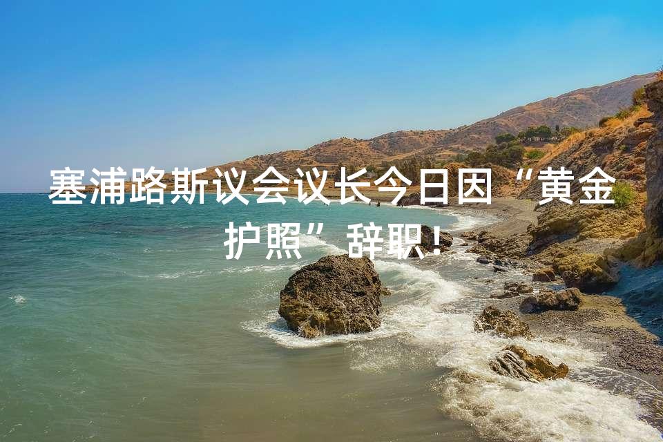 塞浦路斯议会议长今日因“黄金护照”辞职！