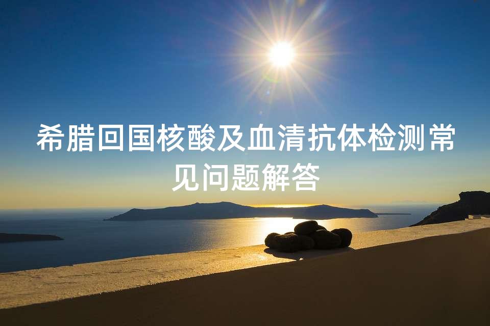希腊回国核酸及血清抗体检测常见问题解答 希腊回国核酸及血清抗体检测常见问题解答