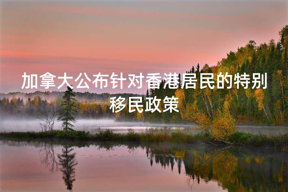 加拿大公布针对香港居民的特别移民政策 加拿大公布针对香港居民的特别移民政策