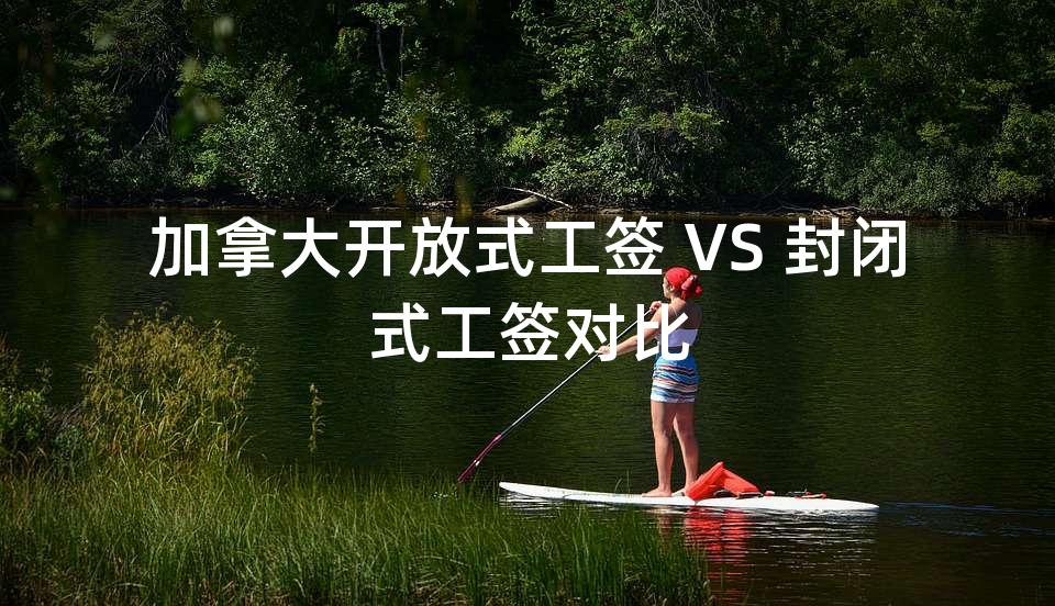 加拿大开放式工签 VS 封闭式工签对比 加拿大开放式工签 VS 封闭式工签对比