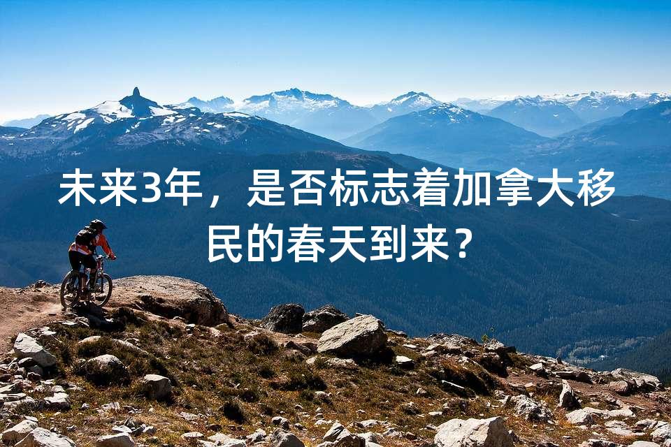 未来3年,是否标志着加拿大移民的春天到来? 未来3年,是否标志着加拿大移民的春天到来?