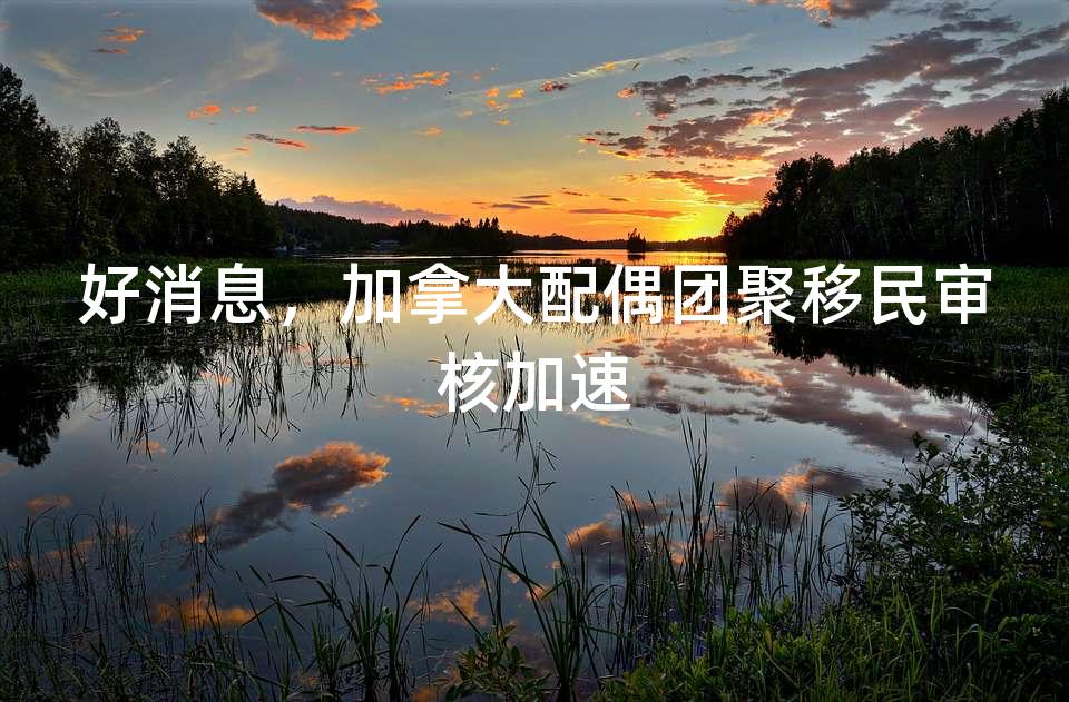 好消息,加拿大配偶团聚移民审核加速 好消息,加拿大配偶团聚移民审核加速