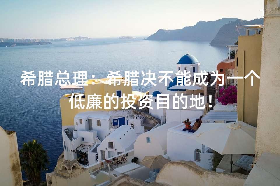 希腊总理:希腊决不能成为一个低廉的投资目的地! 希腊总理:希腊决不能成为一个低廉的投资目的地!