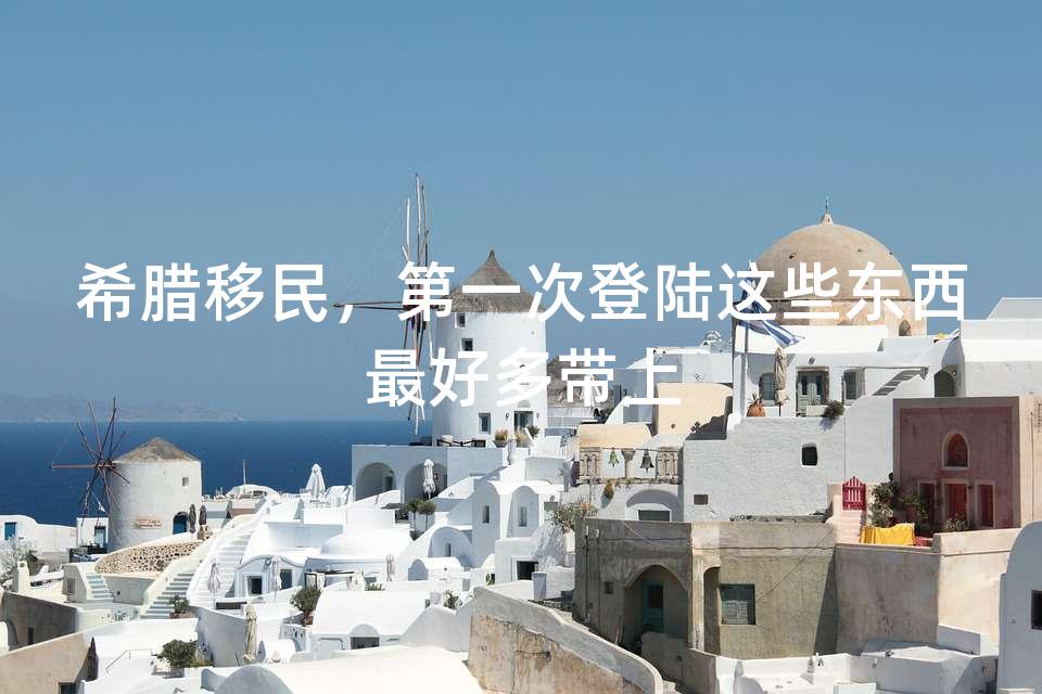 希腊移民,第一次登陆这些东西最好多带上 希腊移民,第一次登陆这些东西最好多带上