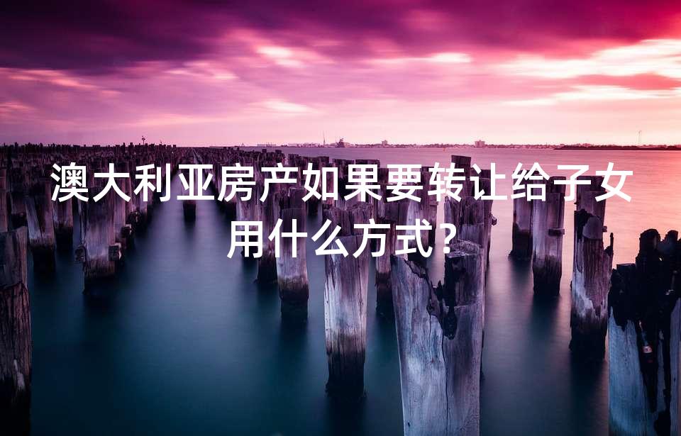 澳大利亚房产如果要转让给子女用什么方式？