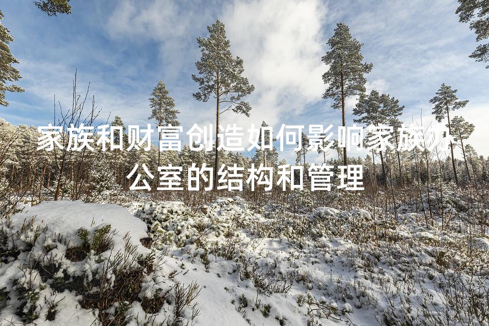 家族和财富创造如何影响家族办公室的结构和管理