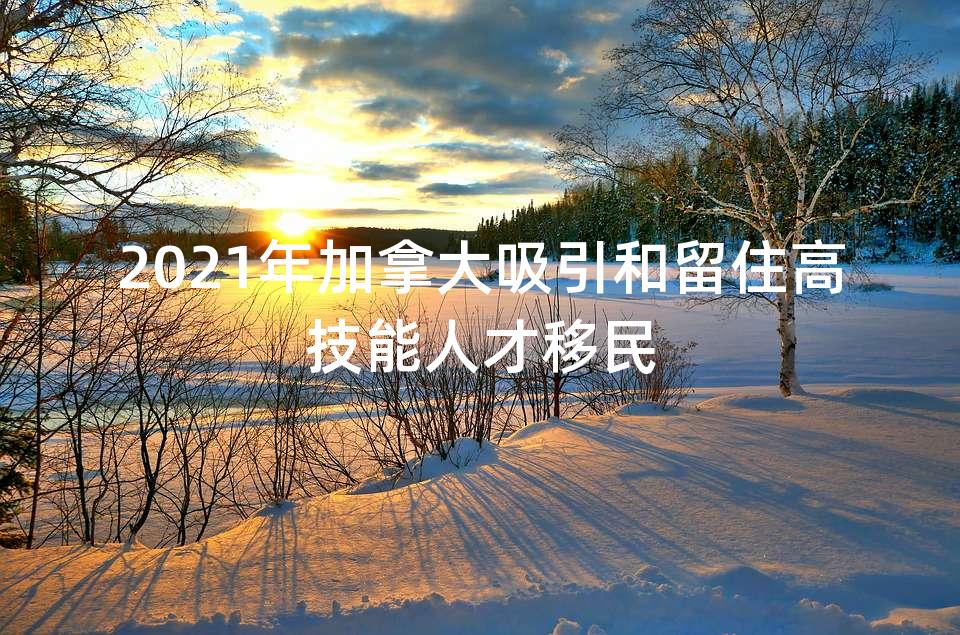 2021年加拿大吸引和留住高技能人才移民