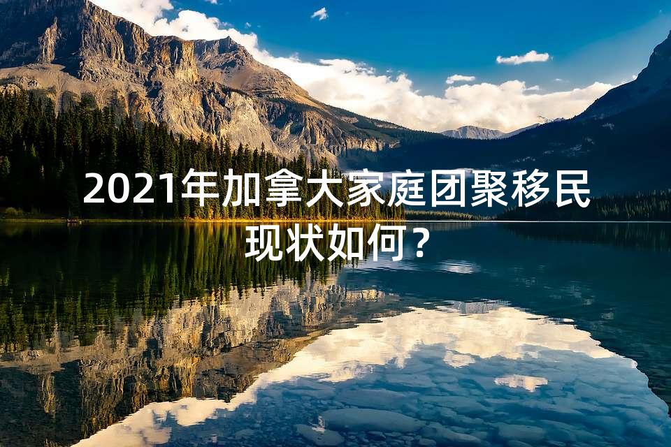2021年加拿大家庭团聚移民现状如何？