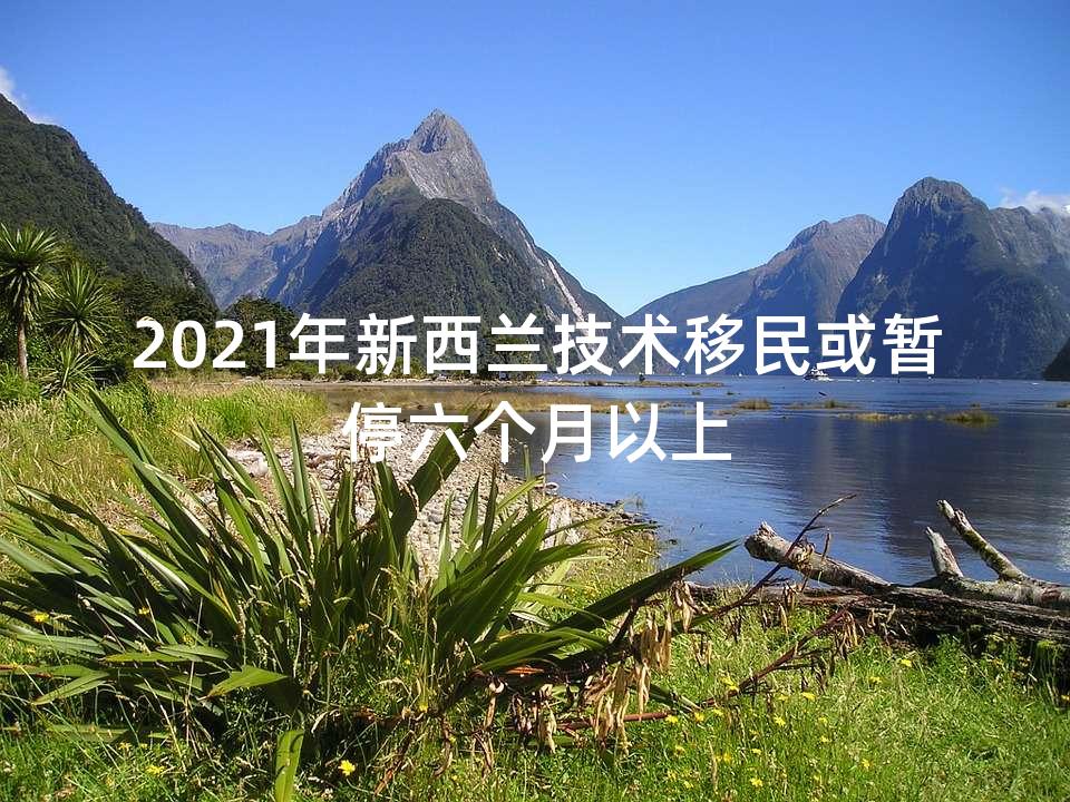 2021年新西兰技术移民或暂停六个月以上