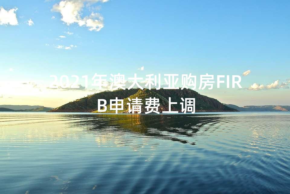 2021年澳大利亚购房FIRB申请费上调